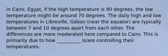 In Cairo, Egypt, if the high temperature is 90 degrees, the low temperature might be around 70 degrees. The daily high and low temperatures in Libreville, Gabon (near the equator) are typically between 7 and 10 degrees apart from each other. The differences are more moderated here compared to Cairo. This is primarily due to how __________ is/are controlling their temperatures.