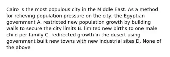 Cairo is the most populous city in the Middle East. As a method for relieving population pressure on the city, the Egyptian government A. restricted new population growth by building walls to secure the city limits B. limited new births to one male child per family C. redirected growth in the desert using government built new towns with new industrial sites D. None of the above