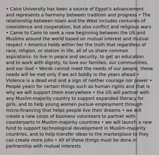 • Cairo University has been a source of Egypt's advancement and represents a harmony between tradition and progress • The relationship between Islam and the West includes centuries of coexistence and cooperation, but also conflict and religious wars • Came to Cairo to seek a new beginning between the US and Muslims around the world based on mutual interest and mutual respect • America holds within her the truth that regardless of race, religion, or station in life, all of us share common aspirations- to live in peace and security, to get an education and to work with dignity, to love our families, our communities, and our God • Words cannot meet the needs of our people, these needs will be met only if we act boldly in the years ahead • Violence is a dead end and a sign of neither courage nor power • People yearn for certain things such as human rights and that is why we will support them everywhere • the US will partner with any Muslim-majority country to support expanded literacy for girls, and to help young women pursue employment through micro-financing that helps people live their dreams • we will create a new corps of business volunteers to partner with counterparts in Muslim-majority countries • we will launch a new fund to support technological development in Muslim-majority countries, and to help transfer ideas to the marketplace to they can create more jobs • All of these things must be done in partnership with mutual interests