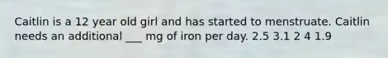 Caitlin is a 12 year old girl and has started to menstruate. Caitlin needs an additional ___ mg of iron per day. 2.5 3.1 2 4 1.9