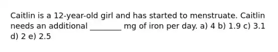 Caitlin is a 12-year-old girl and has started to menstruate. Caitlin needs an additional ________ mg of iron per day. a) 4 b) 1.9 c) 3.1 d) 2 e) 2.5