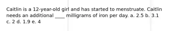 Caitlin is a 12-year-old girl and has started to menstruate. Caitlin needs an additional ____ milligrams of iron per day. a. 2.5 b. 3.1 c. 2 d. 1.9 e. 4