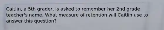 Caitlin, a 5th grader, is asked to remember her 2nd grade teacher's name. What measure of retention will Caitlin use to answer this question?