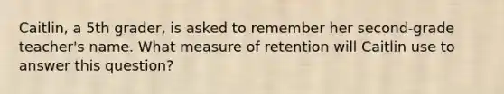 Caitlin, a 5th grader, is asked to remember her second-grade teacher's name. What measure of retention will Caitlin use to answer this question?