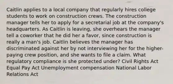 Caitlin applies to a local company that regularly hires college students to work on construction crews. The construction manager tells her to apply for a secretarial job at the company's headquarters. As Caitlin is leaving, she overhears the manager tell a coworker that he did her a favor, since construction is really a man's job. Caitlin believes the manager has discriminated against her by not interviewing her for the higher-paying crew position, and she wants to file a claim. What regulatory compliance is she protected under? Civil Rights Act Equal Pay Act Unemployment compensation National Labor Relations Act