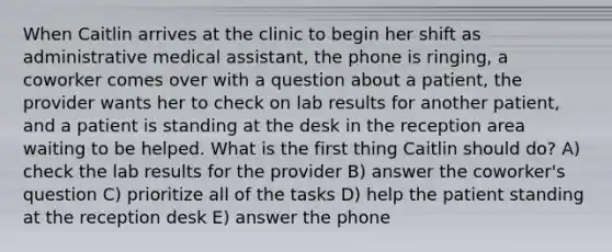 When Caitlin arrives at the clinic to begin her shift as administrative medical assistant, the phone is ringing, a coworker comes over with a question about a patient, the provider wants her to check on lab results for another patient, and a patient is standing at the desk in the reception area waiting to be helped. What is the first thing Caitlin should do? A) check the lab results for the provider B) answer the coworker's question C) prioritize all of the tasks D) help the patient standing at the reception desk E) answer the phone