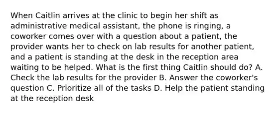 When Caitlin arrives at the clinic to begin her shift as administrative medical assistant, the phone is ringing, a coworker comes over with a question about a patient, the provider wants her to check on lab results for another patient, and a patient is standing at the desk in the reception area waiting to be helped. What is the first thing Caitlin should do? A. Check the lab results for the provider B. Answer the coworker's question C. Prioritize all of the tasks D. Help the patient standing at the reception desk