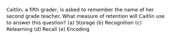 Caitlin, a fifth grader, is asked to remember the name of her second grade teacher. What measure of retention will Caitlin use to answer this question? (a) Storage (b) Recognition (c) Relearning (d) Recall (e) Encoding