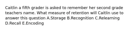 Caitlin a fifth grader is asked to remember her second grade teachers name. What measure of retention will Caitlin use to answer this question A.Storage B.Recognition C.Relearning D.Recall E.Encoding