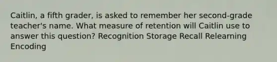 Caitlin, a fifth grader, is asked to remember her second-grade teacher's name. What measure of retention will Caitlin use to answer this question? Recognition Storage Recall Relearning Encoding