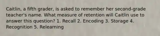 Caitlin, a fifth grader, is asked to remember her second-grade teacher's name. What measure of retention will Caitlin use to answer this question? 1. Recall 2. Encoding 3. Storage 4. Recognition 5. Relearning