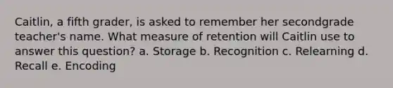 Caitlin, a fifth grader, is asked to remember her secondgrade teacher's name. What measure of retention will Caitlin use to answer this question? a. Storage b. Recognition c. Relearning d. Recall e. Encoding