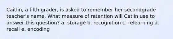 Caitlin, a fifth grader, is asked to remember her secondgrade teacher's name. What measure of retention will Catlin use to answer this question? a. storage b. recognition c. relearning d. recall e. encoding