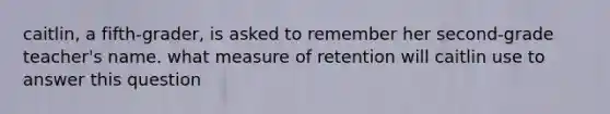 caitlin, a fifth-grader, is asked to remember her second-grade teacher's name. what measure of retention will caitlin use to answer this question