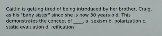 Caitlin is getting tired of being introduced by her brother, Craig, as his "baby sister" since she is now 30 years old. This demonstrates the concept of ____. a. sexism b. polarization c. static evaluation d. reification