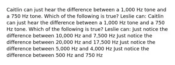 Caitlin can just hear the difference between a 1,000 Hz tone and a 750 Hz tone. Which of the following is true? Leslie can: Caitlin can just hear the difference between a 1,000 Hz tone and a 750 Hz tone. Which of the following is true? Leslie can: Just notice the difference between 10,000 Hz and 7,500 Hz Just notice the difference between 20,000 Hz and 17,500 Hz Just notice the difference between 5,000 Hz and 4,000 Hz Just notice the difference between 500 Hz and 750 Hz