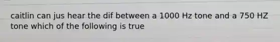 caitlin can jus hear the dif between a 1000 Hz tone and a 750 HZ tone which of the following is true