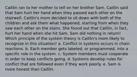 Caitlin ran to her mother to tell on her brother Sam. Caitlin said that Sam hurt her hand when they passed each other on the stairwell. Caitlin's mom decided to sit down with both of the children and ask them what happened, starting from when they saw each other on the stairs. She found out that Caitlin, in fact, hurt her hand when she hit Sam. Sam did nothing in return! Which principle of the system theory is Caitlin's mom likely to recognize in this situation? a. Conflict in systems occurs in chain reactions. b. Each member gets labeled, or programmed, into a specific role in the system. c. System members must cooperate in order to keep conflicts going. d. Systems develop rules for conflict that are followed even if they work poorly. e. Sam is more honest than Caitlin.