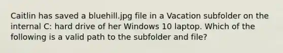 Caitlin has saved a bluehill.jpg file in a Vacation subfolder on the internal C: hard drive of her Windows 10 laptop. Which of the following is a valid path to the subfolder and file?