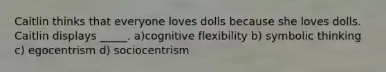 Caitlin thinks that everyone loves dolls because she loves dolls. Caitlin displays _____. a)cognitive flexibility b) symbolic thinking c) egocentrism d) sociocentrism