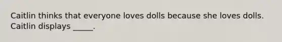 Caitlin thinks that everyone loves dolls because she loves dolls. Caitlin displays _____.