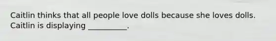 Caitlin thinks that all people love dolls because she loves dolls. Caitlin is displaying __________.