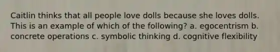 Caitlin thinks that all people love dolls because she loves dolls. This is an example of which of the following? a. egocentrism b. concrete operations c. symbolic thinking d. cognitive flexibility