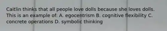 Caitlin thinks that all people love dolls because she loves dolls. This is an example of: A. egocentrism B. cognitive flexibility C. concrete operations D. symbolic thinking