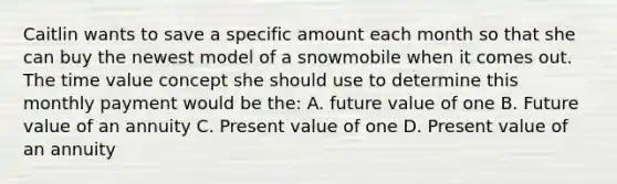 Caitlin wants to save a specific amount each month so that she can buy the newest model of a snowmobile when it comes out. The time value concept she should use to determine this monthly payment would be the: A. future value of one B. Future value of an annuity C. Present value of one D. Present value of an annuity