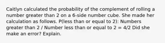 Caitlyn calculated the probability of the complement of rolling a number <a href='https://www.questionai.com/knowledge/ktgHnBD4o3-greater-than' class='anchor-knowledge'>greater than</a> 2 on a 6-side number cube. She made her calculation as follows. P(<a href='https://www.questionai.com/knowledge/k7BtlYpAMX-less-than' class='anchor-knowledge'>less than</a> or equal to 2): Numbers greater than 2 / Number less than or equal to 2 = 4/2 Did she make an error? Explain.