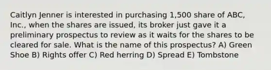 Caitlyn Jenner is interested in purchasing 1,500 share of ABC, Inc., when the shares are issued, its broker just gave it a preliminary prospectus to review as it waits for the shares to be cleared for sale. What is the name of this prospectus? A) Green Shoe B) Rights offer C) Red herring D) Spread E) Tombstone