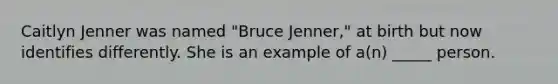 Caitlyn Jenner was named "Bruce Jenner," at birth but now identifies differently. She is an example of a(n) _____ person.