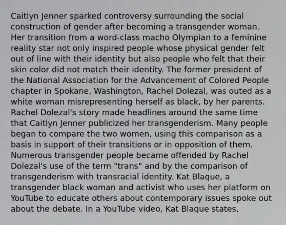 Caitlyn Jenner sparked controversy surrounding the social construction of gender after becoming a transgender woman. Her transition from a word-class macho Olympian to a feminine reality star not only inspired people whose physical gender felt out of line with their identity but also people who felt that their skin color did not match their identity. The former president of the National Association for the Advancement of Colored People chapter in Spokane, Washington, Rachel Dolezal, was outed as a white woman misrepresenting herself as black, by her parents. Rachel Dolezal's story made headlines around the same time that Caitlyn Jenner publicized her transgenderism. Many people began to compare the two women, using this comparison as a basis in support of their transitions or in opposition of them. Numerous transgender people became offended by Rachel Dolezal's use of the term "trans" and by the comparison of transgenderism with transracial identity. Kat Blaque, a transgender black woman and activist who uses her platform on YouTube to educate others about contemporary issues spoke out about the debate. In a YouTube video, Kat Blaque states,