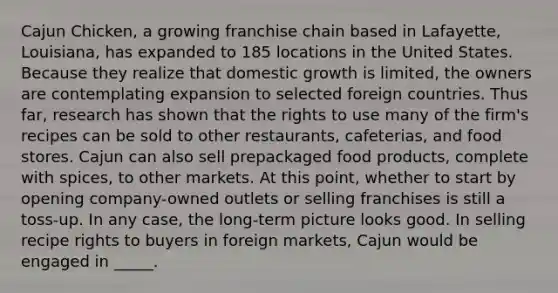 Cajun Chicken, a growing franchise chain based in Lafayette, Louisiana, has expanded to 185 locations in the United States. Because they realize that domestic growth is limited, the owners are contemplating expansion to selected foreign countries. Thus far, research has shown that the rights to use many of the firm's recipes can be sold to other restaurants, cafeterias, and food stores. Cajun can also sell prepackaged food products, complete with spices, to other markets. At this point, whether to start by opening company-owned outlets or selling franchises is still a toss-up. In any case, the long-term picture looks good. In selling recipe rights to buyers in foreign markets, Cajun would be engaged in _____.