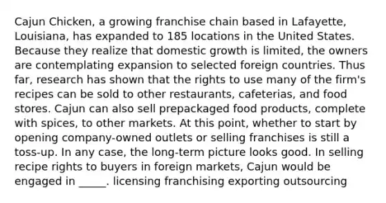 Cajun Chicken, a growing franchise chain based in Lafayette, Louisiana, has expanded to 185 locations in the United States. Because they realize that domestic growth is limited, the owners are contemplating expansion to selected foreign countries. Thus far, research has shown that the rights to use many of the firm's recipes can be sold to other restaurants, cafeterias, and food stores. Cajun can also sell prepackaged food products, complete with spices, to other markets. At this point, whether to start by opening company-owned outlets or selling franchises is still a toss-up. In any case, the long-term picture looks good. In selling recipe rights to buyers in foreign markets, Cajun would be engaged in _____. licensing franchising exporting outsourcing