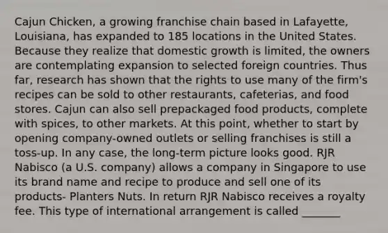 Cajun Chicken, a growing franchise chain based in Lafayette, Louisiana, has expanded to 185 locations in the United States. Because they realize that domestic growth is limited, the owners are contemplating expansion to selected foreign countries. Thus far, research has shown that the rights to use many of the firm's recipes can be sold to other restaurants, cafeterias, and food stores. Cajun can also sell prepackaged food products, complete with spices, to other markets. At this point, whether to start by opening company-owned outlets or selling franchises is still a toss-up. In any case, the long-term picture looks good. RJR Nabisco (a U.S. company) allows a company in Singapore to use its brand name and recipe to produce and sell one of its products- Planters Nuts. In return RJR Nabisco receives a royalty fee. This type of international arrangement is called _______