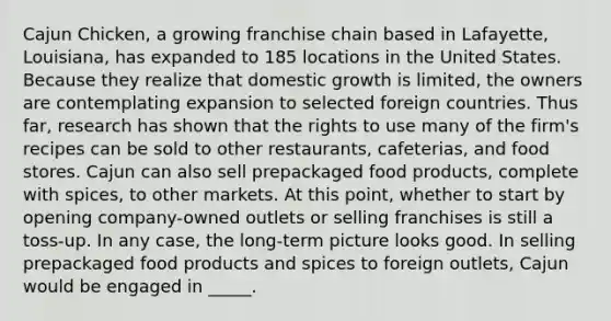 Cajun Chicken, a growing franchise chain based in Lafayette, Louisiana, has expanded to 185 locations in the United States. Because they realize that domestic growth is limited, the owners are contemplating expansion to selected foreign countries. Thus far, research has shown that the rights to use many of the firm's recipes can be sold to other restaurants, cafeterias, and food stores. Cajun can also sell prepackaged food products, complete with spices, to other markets. At this point, whether to start by opening company-owned outlets or selling franchises is still a toss-up. In any case, the long-term picture looks good. In selling prepackaged food products and spices to foreign outlets, Cajun would be engaged in _____.