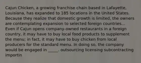 Cajun Chicken, a growing franchise chain based in Lafayette, Louisiana, has expanded to 185 locations in the United States. Because they realize that domestic growth is limited, the owners are contemplating expansion to selected foreign countries... Even if Cajun opens company-owned restaurants in a foreign country, it may have to buy local food products to supplement the menu; in fact, it may have to buy chicken from local producers for the standard menu. In doing so, the company would be engaged in _____. outsourcing licensing subcontracting importin