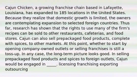 Cajun Chicken, a growing franchise chain based in Lafayette, Louisiana, has expanded to 185 locations in the United States. Because they realize that domestic growth is limited, the owners are contemplating expansion to selected foreign countries. Thus far, research has shown that the rights to use many of the firm's recipes can be sold to other restaurants, cafeterias, and food stores. Cajun can also sell prepackaged food products, complete with spices, to other markets. At this point, whether to start by opening company-owned outlets or selling franchises is still a toss-up. In any case, the long-term picture looks good. In selling prepackaged food products and spices to foreign outlets, Cajun would be engaged in _____. licensing franchising exporting outsourcing