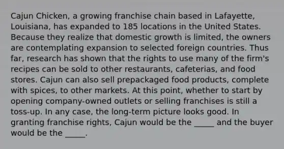 Cajun Chicken, a growing franchise chain based in Lafayette, Louisiana, has expanded to 185 locations in the United States. Because they realize that domestic growth is limited, the owners are contemplating expansion to selected foreign countries. Thus far, research has shown that the rights to use many of the firm's recipes can be sold to other restaurants, cafeterias, and food stores. Cajun can also sell prepackaged food products, complete with spices, to other markets. At this point, whether to start by opening company-owned outlets or selling franchises is still a toss-up. In any case, the long-term picture looks good. In granting franchise rights, Cajun would be the _____ and the buyer would be the _____.