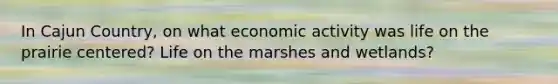 In Cajun Country, on what economic activity was life on the prairie centered? Life on the marshes and wetlands?