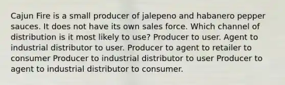 Cajun Fire is a small producer of jalepeno and habanero pepper sauces. It does not have its own sales force. Which channel of distribution is it most likely to use? Producer to user. Agent to industrial distributor to user. Producer to agent to retailer to consumer Producer to industrial distributor to user Producer to agent to industrial distributor to consumer.