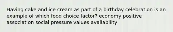 Having cake and ice cream as part of a birthday celebration is an example of which food choice factor?​ ​economy ​positive association ​social pressure ​values ​availability