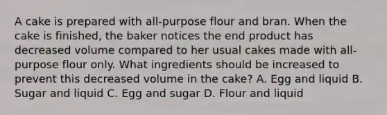 A cake is prepared with all-purpose flour and bran. When the cake is finished, the baker notices the end product has decreased volume compared to her usual cakes made with all-purpose flour only. What ingredients should be increased to prevent this decreased volume in the cake? A. Egg and liquid B. Sugar and liquid C. Egg and sugar D. Flour and liquid