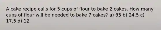 A cake recipe calls for 5 cups of flour to bake 2 cakes. How many cups of flour will be needed to bake 7 cakes? a) 35 b) 24.5 c) 17.5 d) 12