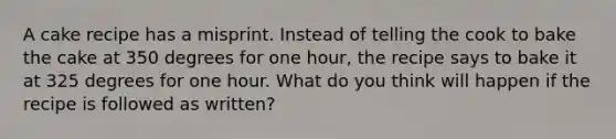 A cake recipe has a misprint. Instead of telling the cook to bake the cake at 350 degrees for one hour, the recipe says to bake it at 325 degrees for one hour. What do you think will happen if the recipe is followed as written?