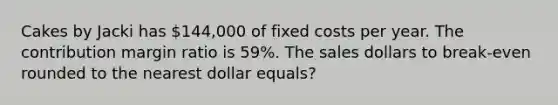 Cakes by Jacki has 144,000 of fixed costs per year. The contribution margin ratio is 59%. The sales dollars to break-even rounded to the nearest dollar equals?