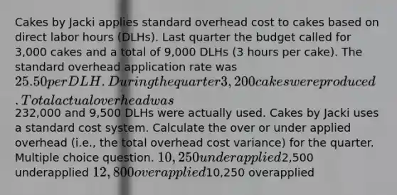 Cakes by Jacki applies standard overhead cost to cakes based on direct labor hours (DLHs). Last quarter the budget called for 3,000 cakes and a total of 9,000 DLHs (3 hours per cake). The standard overhead application rate was 25.50 per DLH.During the quarter 3,200 cakes were produced. Total actual overhead was232,000 and 9,500 DLHs were actually used. Cakes by Jacki uses a standard cost system. Calculate the over or under applied overhead (i.e., the total overhead cost variance) for the quarter. Multiple choice question. 10,250 underapplied2,500 underapplied 12,800 overapplied10,250 overapplied