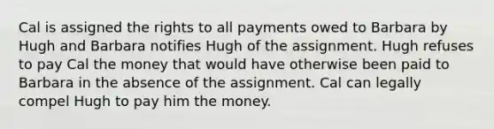 Cal is assigned the rights to all payments owed to Barbara by Hugh and Barbara notifies Hugh of the assignment. Hugh refuses to pay Cal the money that would have otherwise been paid to Barbara in the absence of the assignment. Cal can legally compel Hugh to pay him the money.