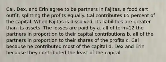 Cal, Dex, and Erin agree to be partners in Fajitas, a food cart outfit, splitting the profits equally. Cal contributes 65 percent of the capital. When Fajitas is dissolved, its liabilities are greater than its assets. The losses are paid by a. all of term-12 the partners in proportion to their capital contributions b. all of the partners in proportion to their shares of the profits c. Cal because he contributed most of the capital d. Dex and Erin because they contributed the least of the capital